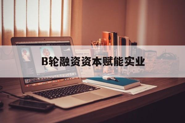 吉林市B轮融资资本赋能实业(b轮融资公司值得工作吗)