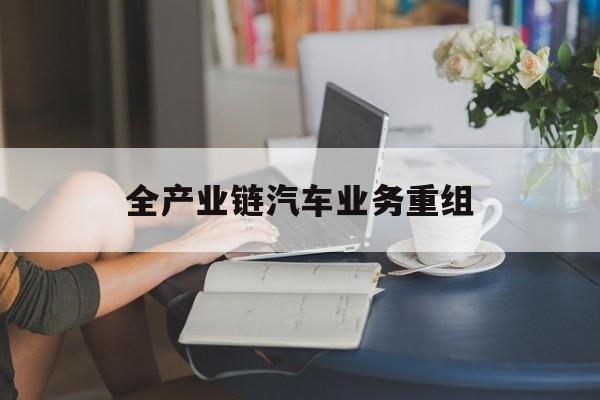 吉林市全产业链汽车业务重组(全产业链汽车业务重组的意义)